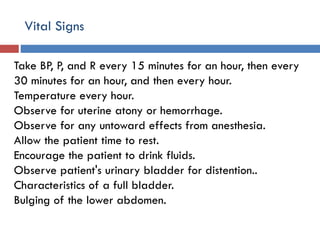 Vital Signs
Take BP, P, and R every 15 minutes for an hour, then every
30 minutes for an hour, and then every hour.
Temperature every hour.
Observe for uterine atony or hemorrhage.
Observe for any untoward effects from anesthesia.
Allow the patient time to rest.
Encourage the patient to drink fluids.
Observe patient's urinary bladder for distention..
Characteristics of a full bladder.
Bulging of the lower abdomen.
 