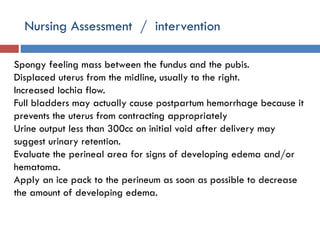 Nursing Assessment / intervention
Spongy feeling mass between the fundus and the pubis.
Displaced uterus from the midline, usually to the right.
Increased lochia flow.
Full bladders may actually cause postpartum hemorrhage because it
prevents the uterus from contracting appropriately
Urine output less than 300cc on initial void after delivery may
suggest urinary retention.
Evaluate the perineal area for signs of developing edema and/or
hematoma.
Apply an ice pack to the perineum as soon as possible to decrease
the amount of developing edema.
 
