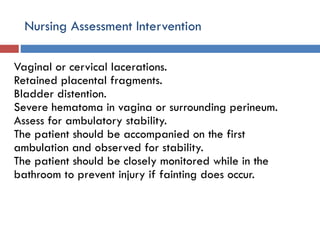 Nursing Assessment Intervention
Vaginal or cervical lacerations.
Retained placental fragments.
Bladder distention.
Severe hematoma in vagina or surrounding perineum.
Assess for ambulatory stability.
The patient should be accompanied on the first
ambulation and observed for stability.
The patient should be closely monitored while in the
bathroom to prevent injury if fainting does occur.
 