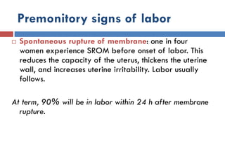Premonitory signs of labor
 Spontaneous rupture of membrane: one in four
women experience SROM before onset of labor. This
reduces the capacity of the uterus, thickens the uterine
wall, and increases uterine irritability. Labor usually
follows.
At term, 90% will be in labor within 24 h after membrane
rupture.
 