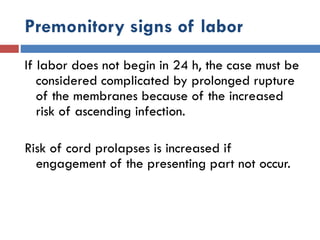 Premonitory signs of labor
If labor does not begin in 24 h, the case must be
considered complicated by prolonged rupture
of the membranes because of the increased
risk of ascending infection.
Risk of cord prolapses is increased if
engagement of the presenting part not occur.
 