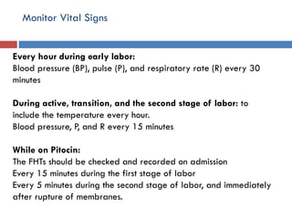 Monitor Vital Signs
Every hour during early labor:
Blood pressure (BP), pulse (P), and respiratory rate (R) every 30
minutes
During active, transition, and the second stage of labor: to
include the temperature every hour.
Blood pressure, P, and R every 15 minutes
While on Pitocin:
The FHTs should be checked and recorded on admission
Every 15 minutes during the first stage of labor
Every 5 minutes during the second stage of labor, and immediately
after rupture of membranes.
 