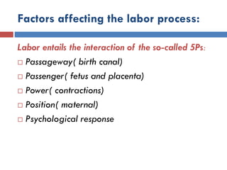 Factors affecting the labor process:
Labor entails the interaction of the so-called 5Ps:
 Passageway( birth canal)
 Passenger( fetus and placenta)
 Power( contractions)
 Position( maternal)
 Psychological response
 
