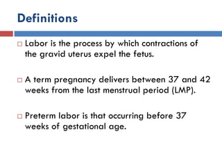 Definitions
 Labor is the process by which contractions of
the gravid uterus expel the fetus.
 A term pregnancy delivers between 37 and 42
weeks from the last menstrual period (LMP).
 Preterm labor is that occurring before 37
weeks of gestational age.
 