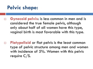 Pelvic shape:
 Gynecoid pelvis: is less common in men and is
considered the true female pelvis, although
only about half of all women have this type,
vaginal birth is most favorable with this type.
 Platypelloid or flat pelvis is the least common
type of pelvic structure among men and women
with incidence of 5%. Women with this pelvis
require C/S.
 