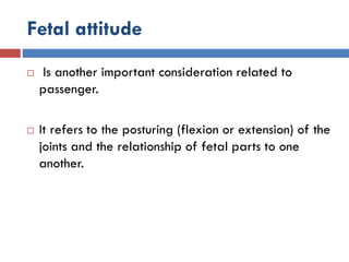 Fetal attitude
 Is another important consideration related to
passenger.
 It refers to the posturing (flexion or extension) of the
joints and the relationship of fetal parts to one
another.
 