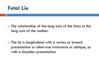 Fetal Lie
 The relationship of the long axis of the fetus to the
long axis of the mother.
 The lie is longitudinal with a vertex or breech
presentation or otherwise transverse or oblique, as
with a shoulder presentation
 