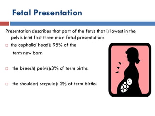 Fetal Presentation
Presentation describes that part of the fetus that is lowest in the
pelvis inlet first three main fetal presentation:
 the cephalic( head): 95% of the
term new born
 the breech( pelvis):3% of term births
 the shoulder( scapula): 2% of term births.
 