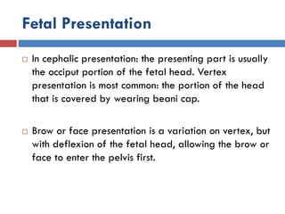 Fetal Presentation
 In cephalic presentation: the presenting part is usually
the occiput portion of the fetal head. Vertex
presentation is most common: the portion of the head
that is covered by wearing beani cap.
 Brow or face presentation is a variation on vertex, but
with deflexion of the fetal head, allowing the brow or
face to enter the pelvis first.
 
