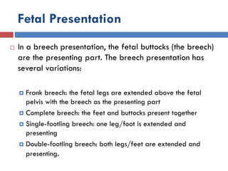 Fetal Presentation
 In a breech presentation, the fetal buttocks (the breech)
are the presenting part. The breech presentation has
several variations:
 Frank breech: the fetal legs are extended above the fetal
pelvis with the breech as the presenting part
 Complete breech: the feet and buttocks present together
 Single-footling breech: one leg/foot is extended and
presenting
 Double-footling breech: both legs/feet are extended and
presenting.
 
