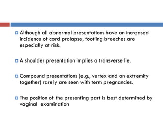  Although all abnormal presentations have an increased
incidence of cord prolapse, footling breeches are
especially at risk.
 A shoulder presentation implies a transverse lie.
 Compound presentations (e.g., vertex and an extremity
together) rarely are seen with term pregnancies.
 The position of the presenting part is best determined by
vaginal examination
 