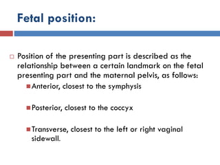 Fetal position:
 Position of the presenting part is described as the
relationship between a certain landmark on the fetal
presenting part and the maternal pelvis, as follows:
Anterior, closest to the symphysis
Posterior, closest to the coccyx
Transverse, closest to the left or right vaginal
sidewall.
 