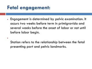 Fetal engagement:
 Engagement is determined by pelvic examination. It
occurs two weeks before term in primigravida and
several weeks before the onset of labor or not until
before labor begin.

Station refers to the relationship between the fetal
presenting part and pelvic landmarks.
 