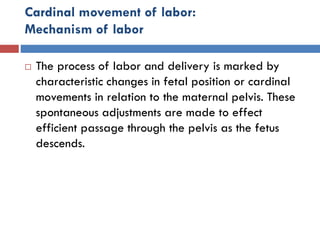 Cardinal movement of labor:
Mechanism of labor
 The process of labor and delivery is marked by
characteristic changes in fetal position or cardinal
movements in relation to the maternal pelvis. These
spontaneous adjustments are made to effect
efficient passage through the pelvis as the fetus
descends.
 