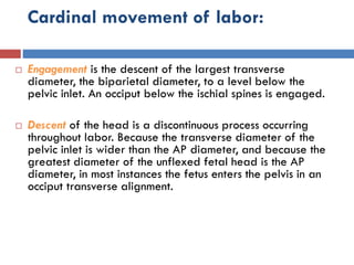 Cardinal movement of labor:
 Engagement is the descent of the largest transverse
diameter, the biparietal diameter, to a level below the
pelvic inlet. An occiput below the ischial spines is engaged.
 Descent of the head is a discontinuous process occurring
throughout labor. Because the transverse diameter of the
pelvic inlet is wider than the AP diameter, and because the
greatest diameter of the unflexed fetal head is the AP
diameter, in most instances the fetus enters the pelvis in an
occiput transverse alignment.
 
