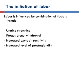 The initiation of labor
Labor is influenced by combination of factors
include:
- Uterine stretching
- Progesterone withdrawal
- increased oxytocin sensitivity
- increased level of prostaglandins
 
