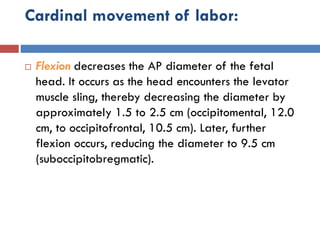 Cardinal movement of labor:
 Flexion decreases the AP diameter of the fetal
head. It occurs as the head encounters the levator
muscle sling, thereby decreasing the diameter by
approximately 1.5 to 2.5 cm (occipitomental, 12.0
cm, to occipitofrontal, 10.5 cm). Later, further
flexion occurs, reducing the diameter to 9.5 cm
(suboccipitobregmatic).
 