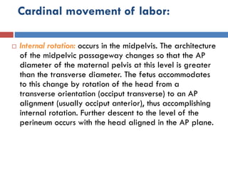 Cardinal movement of labor:
 Internal rotation: occurs in the midpelvis. The architecture
of the midpelvic passageway changes so that the AP
diameter of the maternal pelvis at this level is greater
than the transverse diameter. The fetus accommodates
to this change by rotation of the head from a
transverse orientation (occiput transverse) to an AP
alignment (usually occiput anterior), thus accomplishing
internal rotation. Further descent to the level of the
perineum occurs with the head aligned in the AP plane.
 