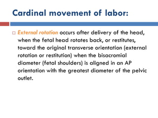 Cardinal movement of labor:
 External rotation occurs after delivery of the head,
when the fetal head rotates back, or restitutes,
toward the original transverse orientation (external
rotation or restitution) when the bisacromial
diameter (fetal shoulders) is aligned in an AP
orientation with the greatest diameter of the pelvic
outlet.
 