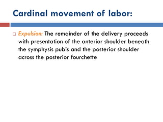 Cardinal movement of labor:
 Expulsion: The remainder of the delivery proceeds
with presentation of the anterior shoulder beneath
the symphysis pubis and the posterior shoulder
across the posterior fourchette
 