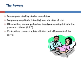 The Powers
 Forces generated by uterine musculature
 Frequency, amplitude (intensity), and duration of ctx’s
 Observation, manual palpation, tocodynamometry, intrauterine
pressure catheter (IUPC)
 Contractions cause complete dilation and effacement of the
cervix.
 