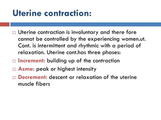 Uterine contraction:
 Uterine contraction is involuntary and there fore
cannot be controlled by the experiencing women.ut.
Cont. is intermittent and rhythmic with a period of
relaxation. Uterine cont.has three phases:
 Increment: building up of the contraction
 Acme: peak or highest intensity
 Decrement: descent or relaxation of the uterine
muscle fibers
 