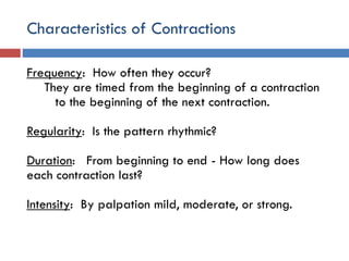 Characteristics of Contractions
Frequency: How often they occur?
They are timed from the beginning of a contraction
to the beginning of the next contraction.
Regularity: Is the pattern rhythmic?
Duration: From beginning to end - How long does
each contraction last?
Intensity: By palpation mild, moderate, or strong.
 