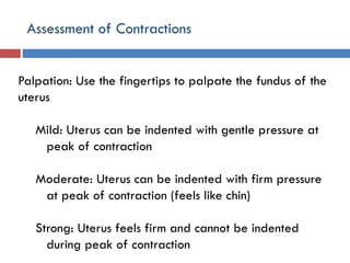 Assessment of Contractions
Palpation: Use the fingertips to palpate the fundus of the
uterus
Mild: Uterus can be indented with gentle pressure at
peak of contraction
Moderate: Uterus can be indented with firm pressure
at peak of contraction (feels like chin)
Strong: Uterus feels firm and cannot be indented
during peak of contraction
 