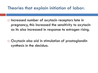 Theories that explain initiation of labor:
 Increased number of oxytocin receptors late in
pregnancy, this increased the sensitivity to oxytocin
as its also increased in response to estrogen rising.
 Oxytocin also aid in stimulation of prostaglandin
synthesis in the decidua.
 