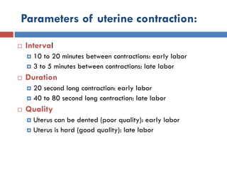Parameters of uterine contraction:
 Interval
 10 to 20 minutes between contractions: early labor
 3 to 5 minutes between contractions: late labor
 Duration
 20 second long contraction: early labor
 40 to 80 second long contraction: late labor
 Quality
 Uterus can be dented (poor quality): early labor
 Uterus is hard (good quality): late labor
 