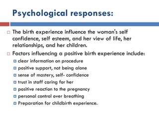 Psychological responses:
 The birth experience influence the woman's self
confidence, self esteem, and her view of life, her
relationships, and her children.
 Factors influencing a positive birth experience include:
 clear information on procedure
 positive support, not being alone
 sense of mastery, self- confidence
 trust in staff caring for her
 positive reaction to the pregnancy
 personal control over breathing
 Preparation for childbirth experience.
 