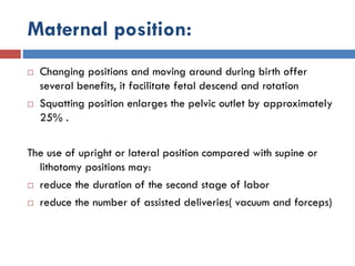 Maternal position:
 Changing positions and moving around during birth offer
several benefits, it facilitate fetal descend and rotation
 Squatting position enlarges the pelvic outlet by approximately
25% .
The use of upright or lateral position compared with supine or
lithotomy positions may:
 reduce the duration of the second stage of labor
 reduce the number of assisted deliveries( vacuum and forceps)
 