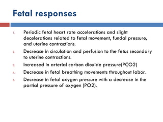 Fetal responses
1. Periodic fetal heart rate accelerations and slight
decelerations related to fetal movement, fundal pressure,
and uterine contractions.
2. Decrease in circulation and perfusion to the fetus secondary
to uterine contractions.
3. Increased in arterial carbon dioxide pressure(PCO2)
4. Decrease in fetal breathing movements throughout labor.
5. Decrease in fetal oxygen pressure with a decrease in the
partial pressure of oxygen (PO2).
 