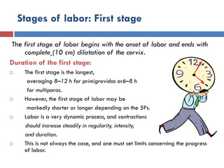 Stages of labor: First stage
The first stage of labor begins with the onset of labor and ends with
complete (10 cm) dilatation of the cervix.
Duration of the first stage:
 The first stage is the longest,
averaging 8–12 h for primigravidas or6–8 h
for multiparas.
 However, the first stage of labor may be
markedly shorter or longer depending on the 5Ps.
 Labor is a very dynamic process, and contractions
should increase steadily in regularity, intensity,
and duration.
 This is not always the case, and one must set limits concerning the progress
of labor.
 