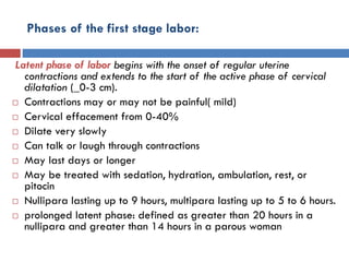 Phases of the first stage labor:
Latent phase of labor begins with the onset of regular uterine
contractions and extends to the start of the active phase of cervical
dilatation (_0-3 cm).
 Contractions may or may not be painful( mild)
 Cervical effacement from 0-40%
 Dilate very slowly
 Can talk or laugh through contractions
 May last days or longer
 May be treated with sedation, hydration, ambulation, rest, or
pitocin
 Nullipara lasting up to 9 hours, multipara lasting up to 5 to 6 hours.
 prolonged latent phase: defined as greater than 20 hours in a
nullipara and greater than 14 hours in a parous woman
 