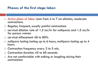 Phases of the first stage labor:
 Active phase of labor: lasts from 4 to 7 cm dilation, moderate
contractions.
 Regular, frequent, usually painful contractions
 cervical dilation rate of 1.2 cm/hr for nulliparas and 1.5 cm/hr
for parous women
 cervical effacement 40 to 80%
 nullipara lasting lasting up to 6 hours, multipara lasting up to 4
hours.
 Contraction frequency every 2 to 5 min.
 Contraction duration 45 to 60 seconds.
 Are not comfortable with talking or laughing during their
contractions
 