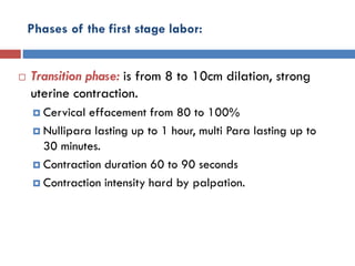 Phases of the first stage labor:
 Transition phase: is from 8 to 10cm dilation, strong
uterine contraction.
 Cervical effacement from 80 to 100%
 Nullipara lasting up to 1 hour, multi Para lasting up to
30 minutes.
 Contraction duration 60 to 90 seconds
 Contraction intensity hard by palpation.
 