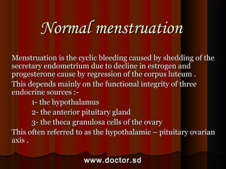 Normal menstruationNormal menstruation
Menstruation is the cyclic bleeding caused by shedding of theMenstruation is the cyclic bleeding caused by shedding of the
secretary endometrium due to decline in estrogen andsecretary endometrium due to decline in estrogen and
progesterone cause by regression of the corpus luteum .progesterone cause by regression of the corpus luteum .
This depends mainly on the functional integrity of threeThis depends mainly on the functional integrity of three
endocrine sources :-endocrine sources :-
1- the hypothalamus1- the hypothalamus
2- the anterior pituitary gland2- the anterior pituitary gland
3- the theca granulosa cells of the ovary3- the theca granulosa cells of the ovary
This often referred to as the hypothalamic – pituitary ovarianThis often referred to as the hypothalamic – pituitary ovarian
axis .axis .
www.doctor.sdwww.doctor.sd
 