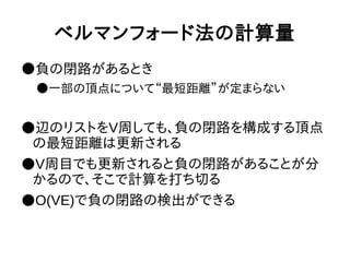 ベルマンフォード法の計算量
●負の閉路があるとき
●一部の頂点について“最短距離”が定まらない
●辺のリストをV周しても、負の閉路を構成する頂点
の最短距離は更新される
●V周目でも更新されると負の閉路があることが分
かるので、そこで計算を打ち切る
●O(VE)で負の閉路の検出ができる
 