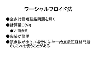 ワーシャルフロイド法
●全点対最短経路問題を解く
●計算量O(V3)
●V: 頂点数
●実装が簡単
●頂点数が小さい場合には単一始点最短経路問題
でもこれを使うことがある
 