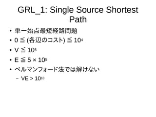 GRL_1: Single Source Shortest
Path
●
単一始点最短経路問題
● 0 (≦ 各辺のコスト) 10≦ 4
● V 10≦ 5
● E 5 × 10≦ 5
●
ベルマンフォード法では解けない
– VE > 1010
 
