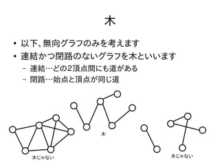 木
●
以下、無向グラフのみを考えます
●
連結かつ閉路のないグラフを木といいます
– 連結…どの２頂点間にも道がある
– 閉路…始点と頂点が同じ道
木
木じゃない木じゃない
 