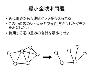 最小全域木問題
●
辺に重みがある連結グラフが与えられる
●
この中の辺のいくつかを使って、与えられたグラフ
を木にしたい
●
使用する辺の重みの合計を最小化せよ
 