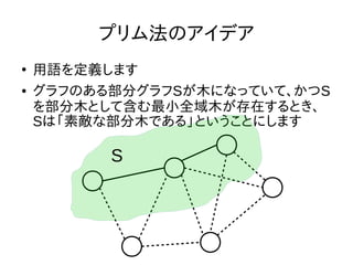 プリム法のアイデア
●
用語を定義します
● グラフのある部分グラフSが木になっていて、かつS
を部分木として含む最小全域木が存在するとき、
Sは「素敵な部分木である」ということにします
S
 