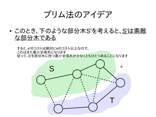 プリム法のアイデア
● このとき、下のような部分木S'を考えると、S'は素敵
な部分木である
S e
すると、e'のコストは絶対にeのコスト以上なので、
これはまた最小全域木になります
従って、S'を部分木に持つ最小全域木が少なくともひとつあることになります
T
 