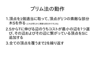 プリム法の動作
1.頂点を1個適当に取って、頂点が1つの素敵な部分
木Sを作る (これは明らかに素敵な部分木ですよね)
2.SからTに伸びる辺のうちコストが最小の辺を１つ選
び、その辺およびその辺に繋がっている頂点をSに
追加する
3.全ての頂点を覆うまで2を繰り返す
 