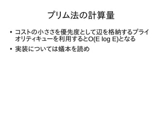 プリム法の計算量
●
コストの小ささを優先度として辺を格納するプライ
オリティキューを利用するとO(E log E)となる
●
実装については蟻本を読め
 