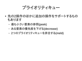 プライオリティキュー
● 先の2操作のほかに追加の操作をサポートするもの
もあります
– 最も小さい要素の参照(peek)
– ある要素の優先度を下げる(decrease)
– 2つのプライオリティキューを併合する(meld)
 