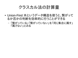 クラスカル法の計算量
● Union-Find 木というデータ構造を使うと、繋がって
るか否かの判断を効率的に行うことができる
– 「繋がっている」「繋がっていない」を「同じ集合に属す」
「属さない」とみる
 