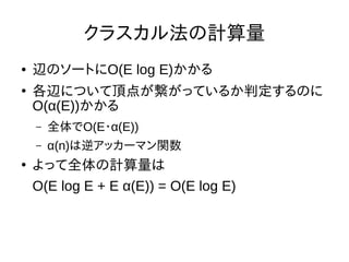 クラスカル法の計算量
● 辺のソートにO(E log E)かかる
●
各辺について頂点が繋がっているか判定するのに
O(α(E))かかる
– 全体でO(E・α(E))
– α(n)は逆アッカーマン関数
●
よって全体の計算量は
O(E log E + E α(E)) = O(E log E)
 